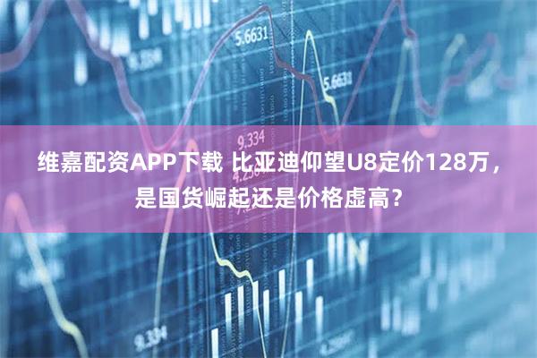 维嘉配资APP下载 比亚迪仰望U8定价128万，是国货崛起还是价格虚高？