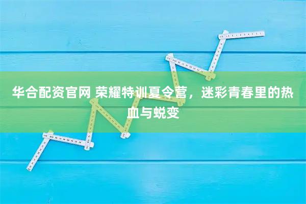 华合配资官网 荣耀特训夏令营，迷彩青春里的热血与蜕变