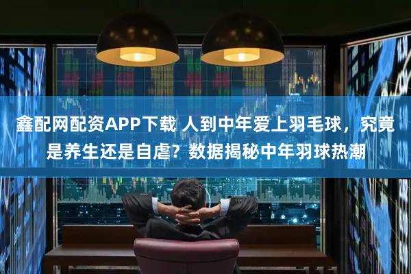 鑫配网配资APP下载 人到中年爱上羽毛球，究竟是养生还是自虐？数据揭秘中年羽球热潮