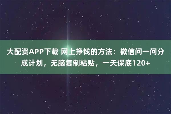 大配资APP下载 网上挣钱的方法：微信问一问分成计划，无脑复制粘贴，一天保底120+