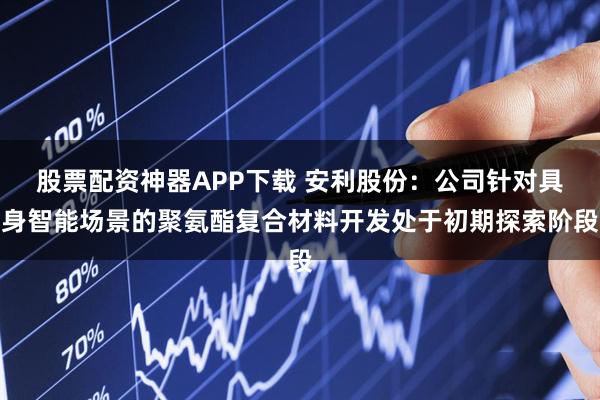 股票配资神器APP下载 安利股份：公司针对具身智能场景的聚氨酯复合材料开发处于初期探索阶段