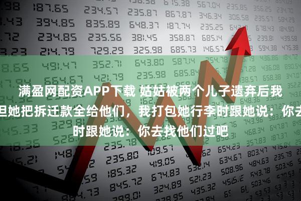 满盈网配资APP下载 姑姑被两个儿子遗弃后我照顾十年，但她把拆迁款全给他们，我打包她行李时跟她说：你去找他们过吧