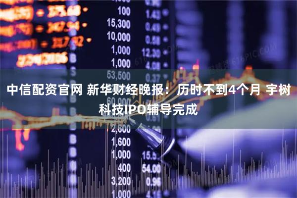 中信配资官网 新华财经晚报：历时不到4个月 宇树科技IPO辅导完成