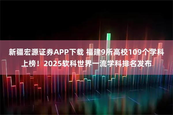 新疆宏源证券APP下载 福建9所高校109个学科上榜！2025软科世界一流学科排名发布