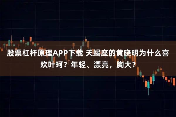 股票杠杆原理APP下载 天蝎座的黄晓明为什么喜欢叶珂？年轻、漂亮，胸大？