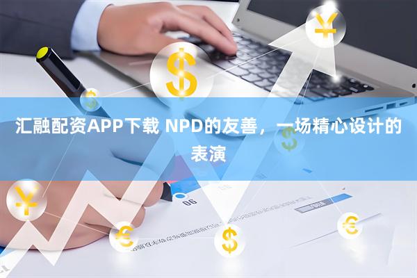 汇融配资APP下载 NPD的友善，一场精心设计的表演
