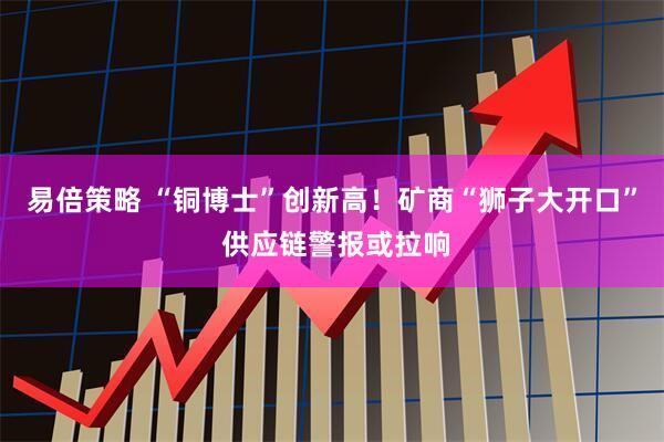 易倍策略 “铜博士”创新高！矿商“狮子大开口” 供应链警报或拉响