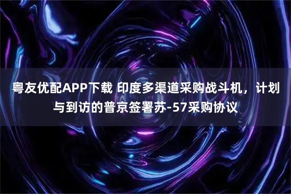 粤友优配APP下载 印度多渠道采购战斗机，计划与到访的普京签署苏-57采购协议