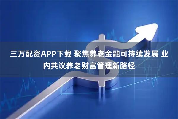 三万配资APP下载 聚焦养老金融可持续发展 业内共议养老财富管理新路径