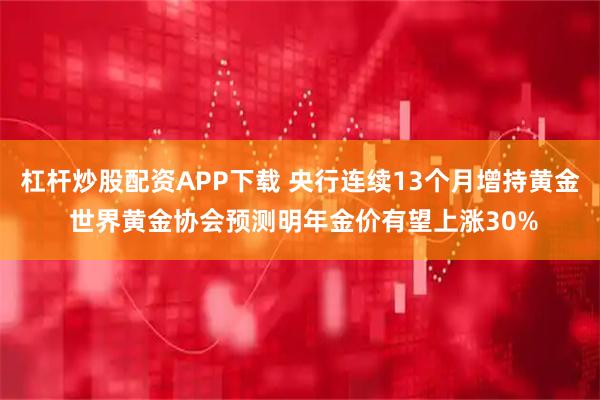 杠杆炒股配资APP下载 央行连续13个月增持黄金 世界黄金协会预测明年金价有望上涨30%