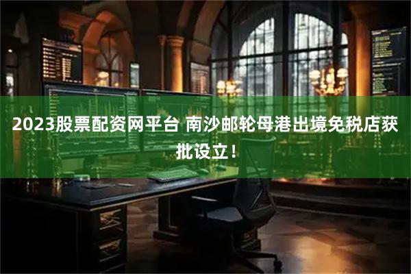 2023股票配资网平台 南沙邮轮母港出境免税店获批设立！