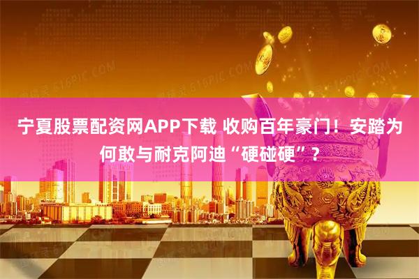 宁夏股票配资网APP下载 收购百年豪门！安踏为何敢与耐克阿迪“硬碰硬”？