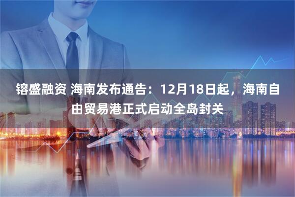 镕盛融资 海南发布通告：12月18日起，海南自由贸易港正式启动全岛封关