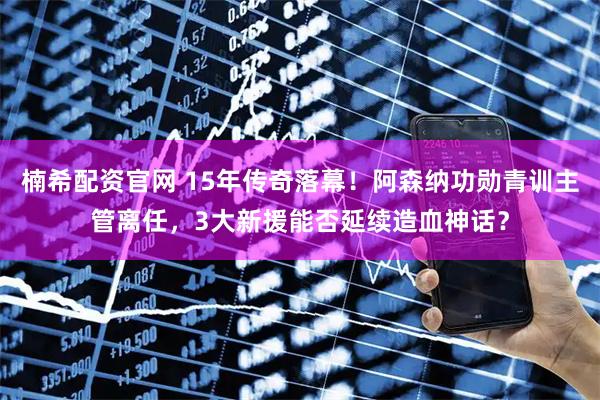 楠希配资官网 15年传奇落幕！阿森纳功勋青训主管离任，3大新援能否延续造血神话？