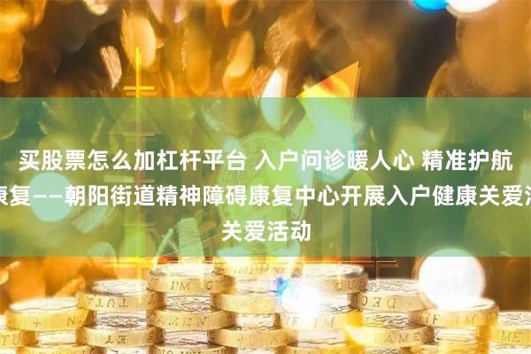 买股票怎么加杠杆平台 入户问诊暖人心 精准护航助康复——朝阳街道精神障碍康复中心开展入户健康关爱活动