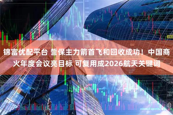 锦富优配平台 誓保主力箭首飞和回收成功！中国商火年度会议亮目标 可复用成2026航天关键词