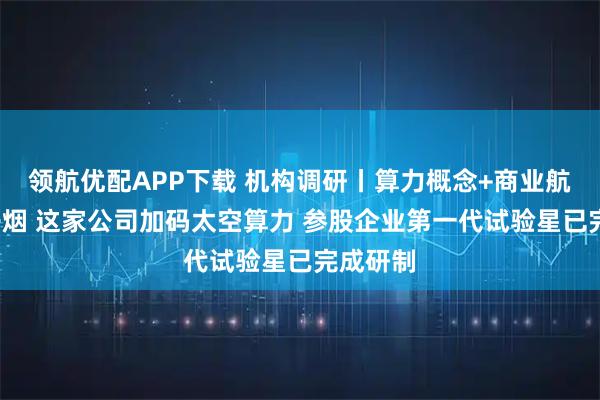 领航优配APP下载 机构调研丨算力概念+商业航天+电子烟 这家公司加码太空算力 参股企业第一代试验星已完成研制