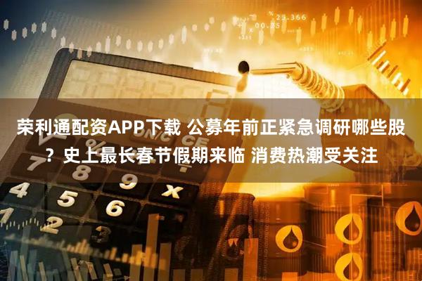 荣利通配资APP下载 公募年前正紧急调研哪些股？史上最长春节假期来临 消费热潮受关注
