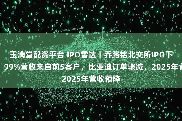 玉满堂配资平台 IPO雷达｜乔路铭北交所IPO下周上会，99%营收来自前5客户，比亚迪订单骤减，2025年营收预降