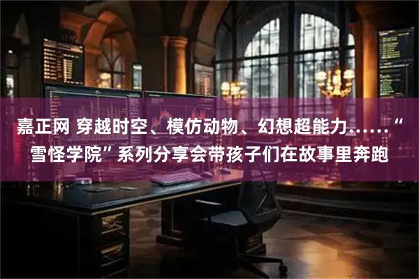 嘉正网 穿越时空、模仿动物、幻想超能力……“雪怪学院”系列分享会带孩子们在故事里奔跑