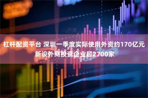 杠杆配资平台 深圳一季度实际使用外资约170亿元 新设外商投资企业超2700家