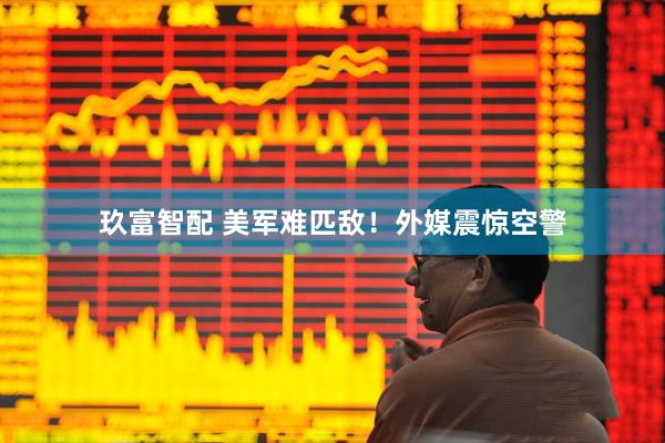 玖富智配 美军难匹敌！外媒震惊空警