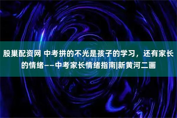 股巢配资网 中考拼的不光是孩子的学习，还有家长的情绪——中考家长情绪指南|新黄河二画