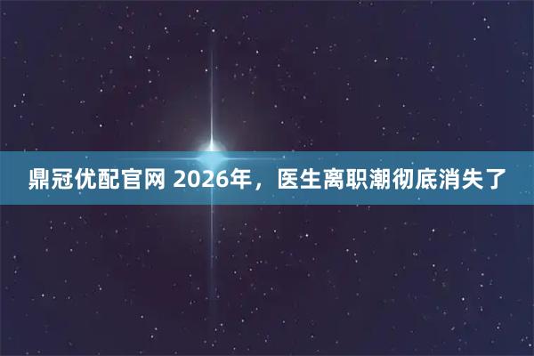 鼎冠优配官网 2026年，医生离职潮彻底消失了