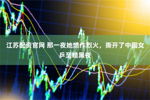 江苏配资官网 那一夜她燃作烈火，撕开了中国女乒至暗黑夜