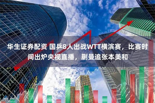 华生证券配资 国乒8人出战WTT横滨赛，比赛时间出炉央视直播，蒯曼追张本美和